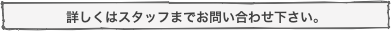 詳しくはスタッフまでお問い合わせ下さい。