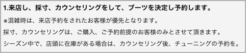 1.来店し、採寸、カウンセリングをして、ブーツを決定し予約します。
※混雑時は、来店予約をされたお客様が優先となります。
採寸、カウンセリングは、ご購入、ご予約前提のお客様のみとさせて頂きます。
シーズン中で、店頭に在庫がある場合は、カウンセリング後、チューニングの予約を。