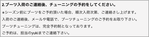 2.ブーツ入荷のご連絡後、チューニングの予約をしてください。
※シーズン前にブーツをご予約頂いた場合、順次入荷次第、ご連絡さし上げます。
入荷のご連絡後、メールや電話で、ブーツチューニングのご予約をお取り下さい。
ブーツチューニングは、完全予約制となっております。
ご予約は当店までご連絡下さい。
