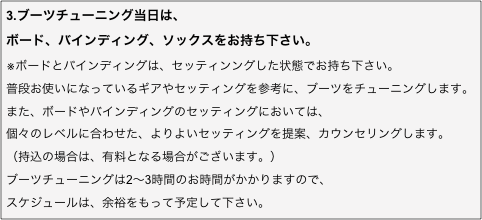 3.ブーツチューニング当日は、
ボード、バインディング、ソックスをお持ち下さい。
※ボードとバインディングは、セッティンングした状態でお持ち下さい。 普段お使いになっているギアやセッティングを参考に、ブーツをチューニングします。
また、ボードやバインディングのセッティングにおいては、
個々のレベルに合わせた、よりよいセッティングを提案、カウンセリングします。
（持込の場合は、有料となる場合がございます。）
ブーツチューニングは2〜3時間のお時間がかかりますので、
スケジュールは、余裕をもって予定して下さい。
