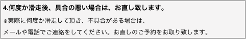 4.何度か滑走後、具合の悪い場合は、お直し致します。
※実際に何度か滑走して頂き、不具合がある場合は、
メールや電話でご連絡をしてください。お直しのご予約をお取り致します。
