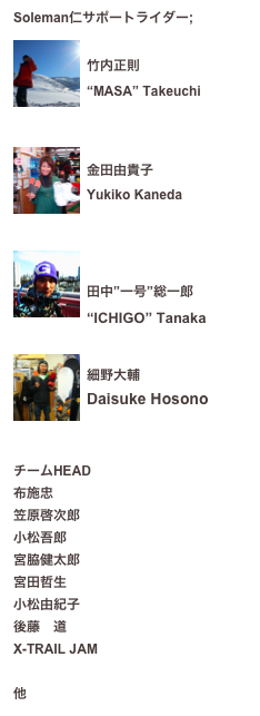 Soleman仁サポートライダー;
￼
竹内正則
“MASA” Takeuchi

￼
金田由貴子
Yukiko Kaneda


￼

田中”一号”総一郎
“ICHIGO” Tanaka

￼
細野大輔
Daisuke Hosono



チームHEAD
布施忠
笠原啓次郎
小松吾郎
宮脇健太郎
宮田哲生
小松由紀子
後藤　道
X-TRAIL JAM　
吉田英之（クボタラグビー、全日本）
他